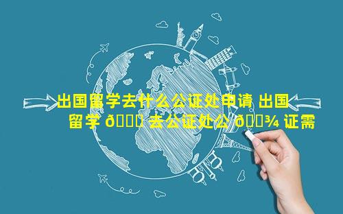 出国留学去什么公证处申请 出国留学 🐒 去公证处公 🌾 证需要带什么